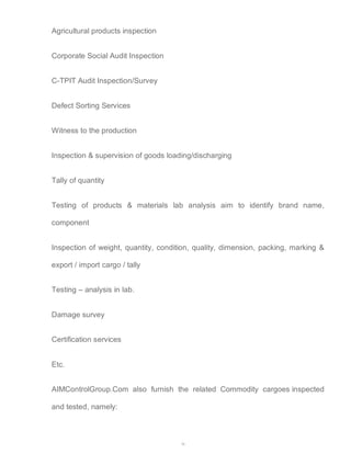 36 
Agricultural products inspection 
Corporate Social Audit Inspection 
C-TPIT Audit Inspection/Survey 
Defect Sorting Services 
Witness to the production 
Inspection & supervision of goods loading/discharging 
Tally of quantity 
Testing of products & materials lab analysis aim to identify brand name, 
component 
Inspection of weight, quantity, condition, quality, dimension, packing, marking & 
export / import cargo / tally 
Testing – analysis in lab. 
Damage survey 
Certification services 
Etc. 
AIMControlGroup.Com also furnish the related Commodity cargoes inspected 
and tested, namely: 
 