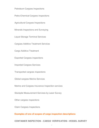 37 
Petroleum Cargoes Inspections 
Petro-Chemical Cargoes Inspections 
Agricultural Cargoes Inspections 
Minerals Inspections and Surveying 
Liquid Storage Terminal Services 
Cargoes Additive Treatment Services 
Cargo Additive Treatment 
Exported Cargoes inspections 
Imported Cargoes Services 
Transported cargoes inspections 
Global cargoes Marine Services 
Marine and Cargoes Insurance Inspection services 
Stockpile Measurement Services by Laser Survey 
Other cargoes inspections 
Claim Cargoes Inspections 
Examples of one of scopes of cargo inspection descriptions 
CONTAINER INSPECTION - CARGO VERIFICATION - VESSEL SURVEY 
 