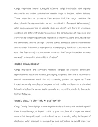 Cargo inspectors and/or surveyors examine cargo description from shipping 
documents and select containers or vessels, ships to inspect, before delivery. 
These inspectors or surveyors then ensure that the cargo matches the 
description in the documentation as such specification of cargoes. When wrongly 
rated cargoes/containers or vessels, ships are identify and found in unsuitable 
condition and different from/to indented use, the consultancies of inspectors and 
surveyors to concerning parties to implement Corrective Actions amount and hold 
the containers, vessels or ships until the correct corrective actions implemented 
appropriately. This service helps provide a level playing field for all customers. An 
executive from a major ocean carrier remarked that "cargo inspection services 
are worth to saves the trade millions of dollars" 
CARGO MEASUREMENT 
Cargo Inspectors and surveyors measure cargoes for accurate dimensions 
(specifications about raw material, packaging, cargoes). The aim is to provide a 
neutral measurement result that all concerning parties can agree on. These 
inspectors usually sampling of cargoes to test quality and items at a standard 
laboratory before the vessel loads, unloads and report the results to the carrier 
for their follow-up. 
CARGO QUALITY CONTROL AT DESTINATION 
Cargo Quality Control plays a more important role which may not be discharged if 
there is any damage, or import control on your suppliers. Our inspectors would 
assure that the quality and count ordered by you is arriving safely in the port of 
discharge. After approval is received by local authorities we would open your 
38 
 