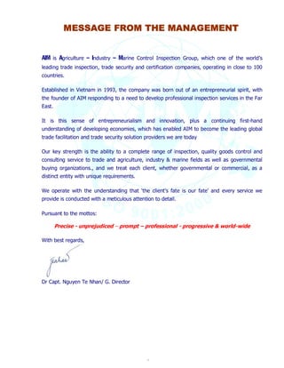 MESSAGE FROM THE MANAGEMENT 
AIM is Agriculture – Industry – Marine Control Inspection Group, which one of the world’s 
leading trade inspection, trade security and certification companies, operating in close to 100 
countries. 
Established in Vietnam in 1993, the company was born out of an entrepreneurial spirit, with 
the founder of AIM responding to a need to develop professional inspection services in the Far 
East. 
It is this sense of entrepreneurialism and innovation, plus a continuing first-hand 
understanding of developing economies, which has enabled AIM to become the leading global 
trade facilitation and trade security solution providers we are today 
Our key strength is the ability to a complete range of inspection, quality goods control and 
consulting service to trade and agriculture, industry & marine fields as well as governmental 
buying organizations., and we treat each client, whether governmental or commercial, as a 
distinct entity with unique requirements. 
We operate with the understanding that ‘the client’s fate is our fate’ and every service we 
provide is conducted with a meticulous attention to detail. 
4 
Pursuant to the mottos: 
Precise - unprejudiced – prompt – professional - progressive & world-wide 
With best regards, 
Dr Capt. Nguyen Te Nhan/ G. Director 
 