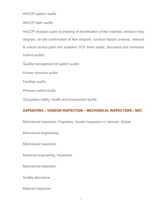 40 
HACCP system audits 
HACCP team audits 
HACCP analysis audits (consisting of identification of the indented, construct flow 
diagram, on-site confirmation of flow diagram, conduct hazard analysis, relevant 
& critical control point and establish CCP limits audits, document and corrective 
actions audits) 
Quality management of system audits 
Human recourse audits 
Facilities audits 
Process control audits 
Occupation safety, health and environment audits 
EXPEDITING – VENDOR INSPECTION – MECHANICAL INSPECTORS - NDT: 
Mechanical Inspectors, Engineers, Vendor Inspection in Vietnam, Global 
Mechanical engineering 
Mechanical inspectors 
Electrical engineering, inspectors 
Mechanical inspection 
Quality assurance 
Material inspection 
 