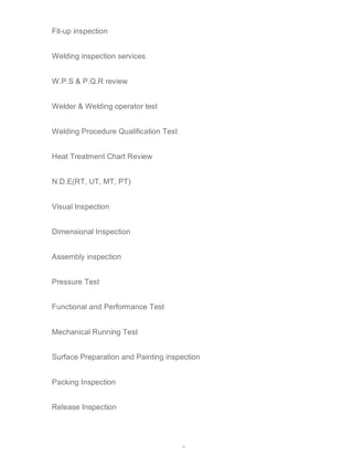41 
Fit-up inspection 
Welding inspection services 
W.P.S & P.Q.R review 
Welder & Welding operator test 
Welding Procedure Qualification Test 
Heat Treatment Chart Review 
N.D.E(RT, UT, MT, PT) 
Visual Inspection 
Dimensional Inspection 
Assembly inspection 
Pressure Test 
Functional and Performance Test 
Mechanical Running Test 
Surface Preparation and Painting inspection 
Packing Inspection 
Release Inspection 
 