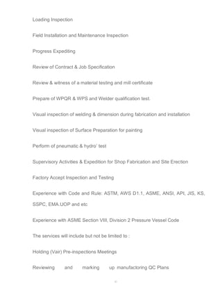 42 
Loading Inspection 
Field Installation and Maintenance Inspection 
Progress Expediting 
Review of Contract & Job Specification 
Review & witness of a material testing and mill certificate 
Prepare of WPQR & WPS and Welder qualification test. 
Visual inspection of welding & dimension during fabrication and installation 
Visual inspection of Surface Preparation for painting 
Perform of pneumatic & hydro’ test 
Supervisory Activities & Expedition for Shop Fabrication and Site Erection 
Factory Accept Inspection and Testing 
Experience with Code and Rule: ASTM, AWS D1.1, ASME, ANSI, API, JIS, KS, 
SSPC, EMA.UOP and etc 
Experience with ASME Section VIII, Division 2 Pressure Vessel Code 
The services will include but not be limited to : 
Holding (Vair) Pre-inspections Meetings 
Reviewing and marking up manufactoring QC Plans 
 