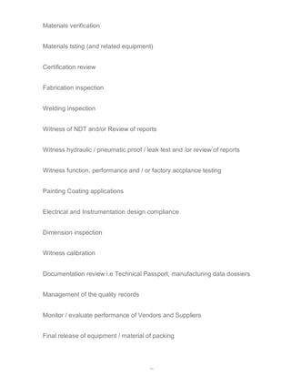 43 
Materials verification 
Materials tsting (and related equipment) 
Certification review 
Fabrication inspection 
Welding inspection 
Witness of NDT and/or Review of reports 
Witness hydraulic / pneumatic proof / leak test and /or review of reports 
Witness function, performance and / or factory accptance testing 
Painting Coating applications 
Electrical and Instrumentation design compliance 
Dimension inspection 
Witness calibration 
Documentation review i.e Technical Passport, manufacturing data dossiers 
Management of the quality records 
Monitor / evaluate performance of Vendors and Suppliers 
Final release of equipment / material of packing 
 
