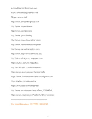 survey@aimcontrolgroup.com 
MSN: aimcontrol@hotmail.com 
Skype: aimcontrol 
http://www.aimcontrolgroup.com 
http://www.inspection.vn 
http://www.kiemdinh.org 
http://www.giamdinh.org 
http://www.inspectionvietnam.com 
http://www.vietnamexpediting.com 
http://www.cargo-inspection.com 
http://www.inspectioncertificate.org 
http://aimcontrolgroup.blogspot.com 
https://twitter.com/VnInspection 
http://vn.linkedin.com/in/aimcontrol 
https://www.facebook.com/aimcontrols 
https://www.facebook.com/aimcontrolgroupcom 
https://twitter.com/aimcontrol 
https://myspace.com/aimcontrol 
http://www.youtube.com/watch?v=-_jVKjN45zA 
https://www.youtube.com/watch?v=Dh5Hjpepwoo 
------------------------------------------------------- 
Our Local Branches: 10.77276 106.68242 
45 
 