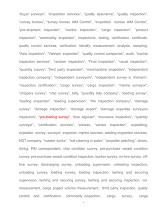 “buyer surveyor”, “Inspection services”, “quality assurance”, “quality inspection”, 
“survey bureau”, “survey bureau AIM Control”, “inspection bureau AIM Control”, 
“pre-shipment inspection”, “marine inspection”, “cargo inspection”, “product 
inspection”, “commodity inspection”, inspections, testing, certification, certificate, 
quality control services, verification, identify, measurement, analysis, sampling, 
“Asia inspection”, “Vietnam inspection”, “quality control companies”, audit, “marine 
inspection services”, “random inspection”, “Final Inspection”, “visual inspection”, 
“quantity survey”, “third party inspection”, “merchandise inspection”, “independent 
inspection company”, “independent surveyors”, “independent survey in Vietnam”, 
“inspection certification”, “cargo survey”, “cargo inspection”, “marine surveyor”, 
“shippers survey”, “ship survey”, tally, “quantity tally company”, “loading survey”, 
“loading inspection”, “loading supervision”, “the inspection company”, “damage 
survey”, “damage inspection”, “damage expert”, “damage expertise surveyors 
inspectors”, “pre-loading survey”, “loss adjuster”, “insurance inspection”, “quantity 
surveyor”, “certification services”, witness, “vendor inspection”, expediting, 
expeditor, survey, surveyor, inspector, marine services, welding inspection services, 
NDT company, “inwater works”, “hull cleaning in water”, “propeller polishing”, divers, 
diving, P&I correspondent, ship condition survey, pre-purchase vessel condition 
survey, pre-purchase vessel condition inspection, bunker survey, on-hire survey, off-hire 
survey, discharging survey, unloading supervision, unloading inspection, 
unloading survey, loading survey, loading inspection, lashing and securing 
supervision, lashing and securing survey, lashing and securing inspection, vol. 
measurement, cargo project volume measurement, third party inspection, quality 
control and certification, commodity inspection, cargo survey, cargo 
46 
 