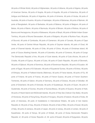 All ports of Whole World, All ports of Afghanistan, All ports of Albania, All ports of Algeria, All ports 
of American Samoa, All ports of Angola, All ports of Anguilla, All ports of Antarctica, All ports of 
Antigua and Barbuda, All ports of Argentina, All ports of Armenia, All ports of Aruba, All ports of 
Australia, All ports of Austria, All ports of Azerbaijan, All ports of Bahamas, All ports of Bahrain, All 
ports of Bangladesh, All ports of Barbados, All ports of Belarus, All ports of Belgium, All ports of 
Belize, All ports of Benin, All ports of Bermuda, All ports of Bhutan, All ports of Bolivia, All ports of 
Bosnia and Herzegovina, All ports of Botswana, All ports of Brazil, All ports of British Indian Ocean 
Territory, All ports of Brunei Darussalam, All ports of Bulgaria, All ports of Burkina Faso, All ports 
of Burundi, All ports of Cambodia, All ports of Cameroon, All ports of Canada, All ports of Cape 
Verde, All ports of Central African Republic, All ports of Cayman Islands, All ports of Chad, All 
ports of Channel Islands, All ports of Chile, All ports of China, All ports of Christmas Island, All 
ports of Cocos (Keeling) Islands, All ports of Colombia, All ports of Comoros, All ports of Congo 
The Democratic Republic of the, All ports of Cook Islands, All ports of Cote d'Ivoire, All ports of 
Croatia, All ports of Cyprus, All ports of Cuba, All ports of Czech Republic, All ports of Denmark, 
All ports of Djibouti, All ports of Dominica, All ports of Dominican Republic, All ports of Ecuador, All 
ports of Egypt, All ports of El Salvador, All ports of Equatorial Guinea, All ports of Eritrea, All ports 
of Ethiopia, All ports of Falkland Islands (Malvinas), All ports of Faroe Islands, All ports of Fiji, All 
ports of Finland, All ports of France, All ports of French Guiana, All ports of French Southern 
Territories, All ports of Gabon, All ports of Germany, All ports of Greece, All ports of Gibraltar, All 
ports of Greenland, All ports of Grenada, All ports of Guadeloupe, All ports of Guam, All ports of 
Guatemala, All ports of Guinea, All ports of Guinea-Bissau, All ports of Guyana, All ports of Haiti, 
All ports of Heard Island and McDonald Islands, All ports of Holy See (Vatican City State), All ports 
of Honduras, All ports of Hong Kong, All ports of Hungary, All ports of Iceland, All ports of India, All 
ports of Indonesia, All ports of Installations in International Waters, All ports of Iran Islamic 
Republic of, All ports of Iraq, All ports of Ireland, All ports of Isle of Man, All ports of Israel, All ports 
of Italy, All ports of Jamaica, All ports of Japan, All ports of Jersey, All ports of Jordan, All ports of 
Kazakhstan, All ports of Kenya, All ports of Kiribati, All ports of Korea Democratic People's 
Republic of, All ports of Korea Republic of, All ports of Kuwait, All ports of Kyrgyzstan, All ports 
49 
 