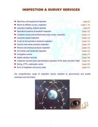 INSPECTION & SURVEY SERVICES 
Machinery and equipment inspection (page 6) 
Marine & offshore survey, inspection (page 7, 8) 
Laboratory testing, analysis services (page 9) 
Agriculture products & foodstuff inspection (page 10) 
Container survey and containerized cargo survey, inspection (page 11) 
Consumer goods inspection (page 12) 
Crude oil and petroleum products inspection (page 13) 
Forestry and native products inspection (page 14) 
Mineral and chemical products inspection (page 15) 
Art-articles and handicraft inspection (page 16) 
Fumigation service (page 17) 
Assets valuation services (page 18) 
Inspection services serve administrative operation of the state and other fields (page 19) 
Diving, CTTV, underwater works (page 20) 
Form of inspection and survey order (page 21) 
Our comprehensive range of inspection service solutions to governments and private 
commerce but not limited. 
5 
 