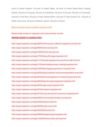 ports of United Kingdom, All ports of United States, All ports of United States Minor Outlying 
Islands, All ports of Uruguay, All ports of Uzbekistan, All ports of Vanuatu, All ports of Venezuela, 
All ports of Viet Nam, All ports of Virgin Islands British, All ports of Virgin Islands U.S., All ports of 
Wallis and Futuna, All ports of Western Sahara, All ports of Yemen. 
Marine surveys and consultant country’s ports 
Please kindly review our inspection and survey services via links 
MARINE SURVEY & CONSULTANT: 
http://cargo-inspection.com/eg/s/86/0/marine-survey-/-offshore-inspection-services.htm 
http://cargo-inspection.com/eg/s/86/0/marine-surveys.htm 
http://cargo-inspection.com/eg/s/182/0/marine-services.htm 
http://cargo-inspection.com/eg/s/170/0/heavy-lift-cargo-inspection.htm 
http://cargo-inspection.com/eg/s/111/0/vessel-inspection-for-pre-entry-to-p&i-club.htm 
http://cargo-inspection.com/eg/s/112/0/pre-loading-survey-/-loading-inspection.htm 
http://cargo-inspection.com/eg/s/164/0/discharging-supervision-/-inspection.htm 
http://cargo-inspection.com/eg/s/82/0/cargo-inspection-services-transportation-at-sea.htm 
http://cargo-inspection.com/eg/s/83/0/technical-inspection-of-vessel-&-equipments.htm 
http://cargo-inspection.com/eg/s/84/0/pipes-&-oil-gas-equipment-inspection.htm 
http://cargo-inspection.com/eg/s/85/0/cargo-visual-inspection.htm 
http://cargo-inspection.com/eg/s/87/0/container-inspection.htm 
http://cargo-inspection.com/eg/s/91/0/survey-services-for-insurance-companies.htm 
http://cargo-inspection.com/eg/s/92/0/on-hire-vessel-condition-surveys.htm 
http://cargo-inspection.com/eg/s/93/0/ultrasonic-test.htm 
http://cargo-inspection.com/eg/s/94/0/bunker-survey.htm 
http://cargo-inspection.com/eg/s/95/0/draft-survey.htm 
http://cargo-inspection.com/eg/s/96/0/damaged-cargo-inspection.htm 
http://cargo-inspection.com/eg/s/133/0/off-shore-divers-services.htm 
51 
 