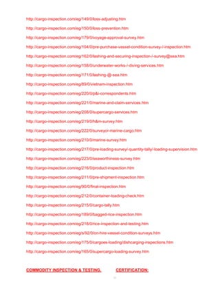 http://cargo-inspection.com/eg/149/0/loss-adjusting.htm 
http://cargo-inspection.com/eg/150/0/loss-prevention.htm 
http://cargo-inspection.com/eg/179/0/voyage-approval-survey.htm 
http://cargo-inspection.com/eg/104/0/pre-purchase-vessel-condition-survey-/-inspection.htm 
http://cargo-inspection.com/eg/162/0/lashing-and-securing-inspection-/-survey@sea.htm 
http://cargo-inspection.com/eg/158/0/underwater-works-/-diving-services.htm 
http://cargo-inspection.com/eg/171/0/lashing-@-sea.htm 
http://cargo-inspection.com/eg/89/0/vietnam-inspection.htm 
http://cargo-inspection.com/eg/220/0/p&i-correspondents.htm 
http://cargo-inspection.com/eg/221/0/marine-and-claim-services.htm 
http://cargo-inspection.com/eg/208/0/supercargo-services.htm 
http://cargo-inspection.com/eg/219/0/h&m-survey.htm 
http://cargo-inspection.com/eg/222/0/surveyor-marine-cargo.htm 
http://cargo-inspection.com/eg/210/0/marine-survey.htm 
http://cargo-inspection.com/eg/217/0/pre-loading-survey/-quantity-tally/-loading-supervision.htm 
http://cargo-inspection.com/eg/223/0/seaworthiness-survey.htm 
http://cargo-inspection.com/eg/216/0/product-inspection.htm 
http://cargo-inspection.com/eg/211/0/pre-shipment-inspection.htm 
http://cargo-inspection.com/eg/90/0/final-inspection.htm 
http://cargo-inspection.com/eg/212/0/container-loading-check.htm 
http://cargo-inspection.com/eg/215/0/cargo-tally.htm 
http://cargo-inspection.com/eg/189/0/bagged-rice-inspection.htm 
http://cargo-inspection.com/eg/218/0/rice-inspection-and-testing.htm 
http://cargo-inspection.com/eg/s/92/0/on-hire-vessel-condition-surveys.htm 
http://cargo-inspection.com/eg/175/0/cargoes-loading/dishcarging-inspections.htm 
http://cargo-inspection.com/eg/165/0/supercargo-loading-survey.htm 
COMMODITY INSPECTION & TESTING, CERTIFICATION: 
53 
 