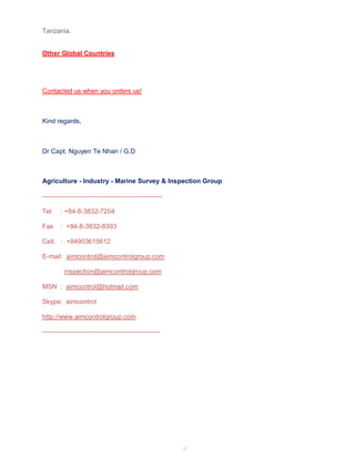 57 
Tanzania. 
Other Global Countries 
Contacted us when you orders us! 
Kind regards, 
Dr Capt. Nguyen Te Nhan / G.D 
Agriculture - Industry - Marine Survey & Inspection Group 
------------------------------------------------------- 
Tel : +84-8-3832-7204 
Fax : +84-8-3832-8393 
Cell. : +84903615612 
E-mail: aimcontrol@aimcontrolgroup.com 
inspection@aimcontrolgroup.com 
MSN : aimcontrol@hotmail.com 
Skype: aimcontrol 
http://www.aimcontrolgroup.com 
------------------------------------------------------ 
