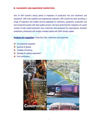 MACHINERY AND EQUIPMENT INSPECTION 
One of AIM Control's strong points is inspection of production line and machinery and 
equipment. With fully qualified and experienced engineers, AIM Control has been providing a 
range of inspection and related services applicable to machinery, equipment, production line 
and investment project with high quality services. We have performed the inspection of a great 
number of high valued production lines, machinery and equipment for organizations, domestic 
enterprises, enterprises with foreign invested capital and 100% foreign capital. 
Products for inspection: Production lines, machinery and equipment 
6 
Pre-shipment inspection 
Quantity & Quality 
Condition & Packing 
Stowage & Loading supervision 
Price verification... 
 