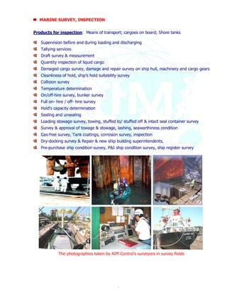 7 
MARINE SURVEY, INSPECTION 
Products for inspection: Means of transport; cargoes on board; Shore tanks 
Supervision before and during loading and discharging 
Tallying services 
Draft survey & measurement 
Quantity inspection of liquid cargo 
Damaged cargo survey, damage and repair survey on ship hull, machinery and cargo gears 
Cleanliness of hold, ship's hold suitability survey 
Collision survey 
Temperature determination 
On/off-hire survey, bunker survey 
Full on- hire / off- hire survey 
Hold's capacity determination 
Sealing and unsealing 
Loading stowage survey, towing, stuffed to/ stuffed off & intact seal container survey 
Survey & approval of towage & stowage, lashing, seaworthiness condition 
Gas-free survey, Tank coatings, corrosion survey, inspection 
Dry-docking survey & Repair & new ship building superintendents, 
Pre-purchase ship condition survey, P&I ship condition survey, ship register survey 
The photographies taken by AIM Control’s surveyors in survey fields 
 