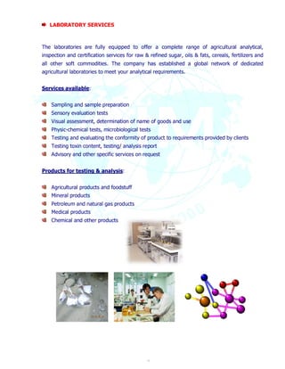 9 
LABORATORY SERVICES 
The laboratories are fully equipped to offer a complete range of agricultural analytical, 
inspection and certification services for raw & refined sugar, oils & fats, cereals, fertilizers and 
all other soft commodities. The company has established a global network of dedicated 
agricultural laboratories to meet your analytical requirements. 
Services available: 
Sampling and sample preparation 
Sensory evaluation tests 
Visual assessment, determination of name of goods and use 
Physic-chemical tests, microbiological tests 
Testing and evaluating the conformity of product to requirements provided by clients 
Testing toxin content, testing/ analysis report 
Advisory and other specific services on request 
Products for testing & analysis: 
Agricultural products and foodstuff 
Mineral products 
Petroleum and natural gas products 
Medical products 
Chemical and other products 
 