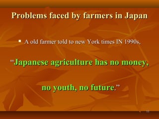 1111
Problems faced by farmers in JapanProblems faced by farmers in Japan
 A old farmer told to new York times IN 1990s,A old farmer told to new York times IN 1990s,
““Japanese agriculture has no money,Japanese agriculture has no money,
no youth, no futureno youth, no future.”.”
 