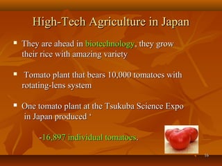 1616
High-Tech Agriculture in JapanHigh-Tech Agriculture in Japan
 They are ahead inThey are ahead in biotechnologybiotechnology, they grow, they grow
their rice with amazing varietytheir rice with amazing variety
 Tomato plant that bears 10,000 tomatoes withTomato plant that bears 10,000 tomatoes with
rotating-lens systemrotating-lens system
 One tomato plant at the Tsukuba Science ExpoOne tomato plant at the Tsukuba Science Expo
in Japan produced ‘in Japan produced ‘
--16,897 individual tomatoes16,897 individual tomatoes..
 