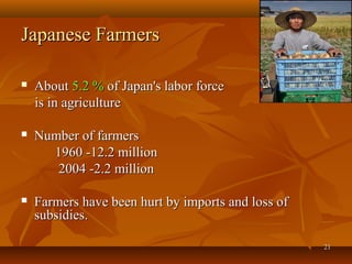2121
Japanese FarmersJapanese Farmers
 AboutAbout 5.2 %5.2 % of Japan's labor forceof Japan's labor force
is in agricultureis in agriculture
 Number of farmersNumber of farmers
1960 -12.2 million1960 -12.2 million
2004 -2.2 million2004 -2.2 million
 Farmers have been hurt by imports and loss ofFarmers have been hurt by imports and loss of
subsidies.subsidies.
 
