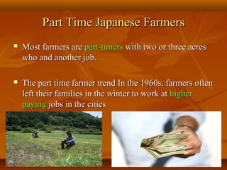2323
Part Time Japanese FarmersPart Time Japanese Farmers
 Most farmers areMost farmers are part-timerspart-timers with two or three acreswith two or three acres
who and another job.who and another job.
 The part time farmer trend In the 1960s, farmers oftenThe part time farmer trend In the 1960s, farmers often
left their families in the winter to work atleft their families in the winter to work at higherhigher
payingpaying jobs in the citiesjobs in the cities
 