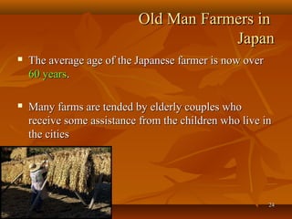 2424
Old Man Farmers inOld Man Farmers in
JapanJapan
 The average age of the Japanese farmer is now overThe average age of the Japanese farmer is now over
60 years60 years..
 Many farms are tended by elderly couples whoMany farms are tended by elderly couples who
receive some assistance from the children who live inreceive some assistance from the children who live in
the citiesthe cities
 