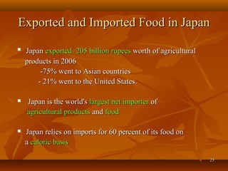 2525
Exported and Imported Food in JapanExported and Imported Food in Japan

JapanJapan exportedexported 205 billion rupees205 billion rupees worth of agriculturalworth of agricultural
products in 2006products in 2006
-75% went to Asian countries-75% went to Asian countries
- 21% went to the United States.- 21% went to the United States.
 Japan is the world'sJapan is the world's largest net importerlargest net importer ofof
agricultural productsagricultural products andand foodfood
 Japan relies on imports for 60 percent of its food onJapan relies on imports for 60 percent of its food on
aa caloric basiscaloric basis
 