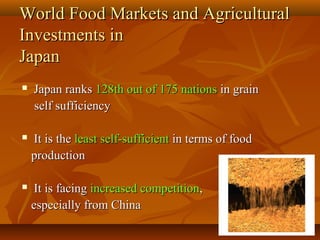 2727
World Food Markets and AgriculturalWorld Food Markets and Agricultural
Investments inInvestments in
JapanJapan
 Japan ranksJapan ranks 128th out of 175 nations128th out of 175 nations in grainin grain
self sufficiencyself sufficiency
 It is theIt is the least self-sufficientleast self-sufficient in terms of foodin terms of food
productionproduction
 It is facingIt is facing increased competitionincreased competition,,
especially from Chinaespecially from China
 