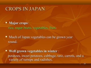2828
CROPS IN JAPANCROPS IN JAPAN
 Major cropsMajor crops::
rice, sugar beets, vegetables, fruitrice, sugar beets, vegetables, fruit..
 Much of Japan vegetables can be grown yearMuch of Japan vegetables can be grown year
round.round.
 Well grown vegetables in winterWell grown vegetables in winter ::
potatoes, sweet potatoes, cabbage, taro, carrots, and apotatoes, sweet potatoes, cabbage, taro, carrots, and a
variety of turnips and radishes.variety of turnips and radishes.
 