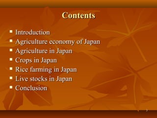 33
ContentsContents
 IntroductionIntroduction
 Agriculture economy of JapanAgriculture economy of Japan
 Agriculture in JapanAgriculture in Japan
 Crops in JapanCrops in Japan
 Rice farming in JapanRice farming in Japan
 Live stocks in JapanLive stocks in Japan
 ConclusionConclusion
 