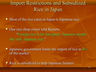 3939
Import Restrictions and SubsidizedImport Restrictions and Subsidized
Rice in JapanRice in Japan
 Most of the rice eaten in Japan is Japanese riceMost of the rice eaten in Japan is Japanese rice
 One rice shop owner told Reuters,One rice shop owner told Reuters,
““Foreign rice is for foreigners. Japanese peopleForeign rice is for foreigners. Japanese people
like only Japanese ricelike only Japanese rice.”.”
 Japanese government limits the import of rice toJapanese government limits the import of rice to 4%4%
of the marketof the market
 Rice is subsidized to help Japanese farmersRice is subsidized to help Japanese farmers
 