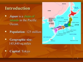 44
IntroductionIntroduction
 JapanJapan is ais a chain ofchain of
islandsislands in the Pacificin the Pacific
Ocean.Ocean.
 PopulationPopulation: 125 million: 125 million
 Geographic sizeGeographic size::
145,840 sq.miles145,840 sq.miles
 CapitalCapital: Tokyo: Tokyo
 