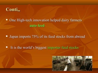4343
Conti,,Conti,,
 One High-tech innovation helped dairy farmersOne High-tech innovation helped dairy farmers
auto feedauto feed
 Japan imports 75% of its feed stocks from abroadJapan imports 75% of its feed stocks from abroad
 It is the world’s biggestIt is the world’s biggest importer feed stocksimporter feed stocks
 