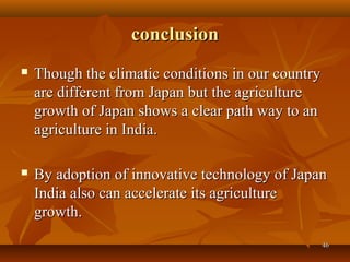 4646
conclusionconclusion
 Though the climatic conditions in our countryThough the climatic conditions in our country
are different from Japan but the agricultureare different from Japan but the agriculture
growth of Japan shows a clear path way to angrowth of Japan shows a clear path way to an
agriculture in India.agriculture in India.
 By adoption of innovative technology of JapanBy adoption of innovative technology of Japan
India also can accelerate its agricultureIndia also can accelerate its agriculture
growth.growth.
 