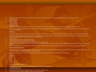  Punjab National Bank with 4497 offices and the largest nationalised bank is serving its 3.5 crore customers with the following wide variety of banking services:
 Corporate banking
 Personal banking
 Industrial finance
 Agricultural finance
 Financing of trade
 International banking
 Punjab National Bank has been ranked 38th amongst top 500 companies by The Economic Times. PNB has earned 9th position among top 50 trusted brands in India.
Punjab National Bank India maintains relationship with more than 200 leading international banks world wide. PNB India has Rupee Drawing Arrangements with 15 exchange companies
in UAE and 1 in Singapore.
PNB Online
Punjab National Bank of India is also a member of SWIFT and more than 150 PNB Branches are connected with terminals in Mumbai. It promotes "Any Time, Any Where Banking".
PNB offers Internet Banking services for both to the Corporates and Individuals. It provides 24 hours, 365 days banking from the PC of the user. A user can operate anytime and from
anywher its accounts. The following are some of the services available online:
 Access to account
 Complete details of transactions and statement of account
 Online information of deposits, loans overdraft account etc.
 Online Payment Facility for railway reservation through IRCTC Payment Gateway Project
 Online Utility Bill Payment Services which allows Internet Banking account holders to pay their telephone, mobile, electricity, insurance and other bills anytime from anywhere from their
desktop.
 Punjab National Bank Card user can buy goods and enable services from 45,000 merchant outlet in India and can withdraw cash from over 4500 ATMs with its own 450 ATMs.
Punjab National Bank Branches
Punjab National Bank has its Branches in all the 7 metropolitan and cosmopolitan cities in Inadi namely New Delhi, Mumbai, Calcutta, Chennai, Bangalore, Hyderabad and Ahmedabad. It
even has its branches in small town in both urban as well as rural areas.
PNB is always focussing on expanding abroad and till date has identified some emerging economies abroad. They are in few of these places.
 Almaty
 Kazakhktan
 Shanghai
 China
 London
 Kabul
 Afghanistan

Punjab National Bank Housing Loan
Any individual can avail Punjab National Bank Housing Loan for any of the following purpose:
 For construction of house.
 For purchase of house/ flat.
 For purchase of house/ flat from the original allottee, i.e. on First Power of Attorney basis.
 For carrying out repairs/ renovation/ additions/ alterations in the existing house.
 