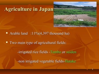88
Agriculture in JapanAgriculture in Japan
 Arable land :11%(4,397 thousand ha)Arable land :11%(4,397 thousand ha)
 Two main type of agricultural fields:Two main type of agricultural fields:
-irrigated rice fields --irrigated rice fields -TamboTambo oror suidensuiden
-non irrigated vegetable fields--non irrigated vegetable fields-HatakeHatake
 