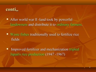 99
conti,,conti,,
 After world war ll -land took by powerfulAfter world war ll -land took by powerful
landownerslandowners and distribute it toand distribute it to ordinary farmersordinary farmers..
 Waste fishesWaste fishes traditionally used to fertilize ricetraditionally used to fertilize rice
fieldsfields
 Improved fertilizer and mechanizationImproved fertilizer and mechanization tripledtripled
Japan's rice productionJapan's rice production (1947 -1967)(1947 -1967)
 