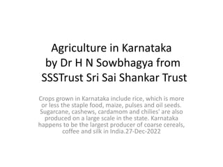 Agriculture in Karnataka
by Dr H N Sowbhagya from
SSSTrust Sri Sai Shankar Trust
Crops grown in Karnataka include rice, which is more
or less the staple food, maize, pulses and oil seeds.
Sugarcane, cashews, cardamom and chilies' are also
produced on a large scale in the state. Karnataka
happens to be the largest producer of coarse cereals,
coffee and silk in India.27-Dec-2022
 