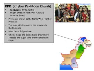 KPK (Khyber Pakhtoon Khwah)
• Languages: Urdu, Pashto
• Major cities are Peshawer (Capital),
Mardan, Swabi,
• Previously known as the North-West Frontier
Province
• The main ethnic group in the province is
the Pashtuns
• Most beautiful province
• wheat, maize and oilseeds are grown here.
Tobacco and sugar cane are the chief cash
crops
 