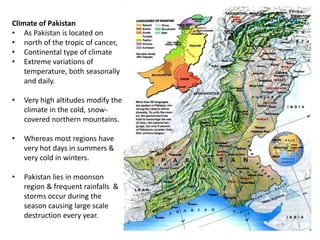 Climate of Pakistan
• As Pakistan is located on
• north of the tropic of cancer,
• Continental type of climate
• Extreme variations of
temperature, both seasonally
and daily.
• Very high altitudes modify the
climate in the cold, snow-
covered northern mountains.
• Whereas most regions have
very hot days in summers &
very cold in winters.
• Pakistan lies in moonson
region & frequent rainfalls &
storms occur during the
season causing large scale
destruction every year.
 