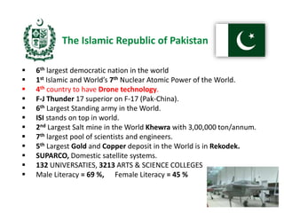  6th largest democratic nation in the world
 1st Islamic and World’s 7th Nuclear Atomic Power of the World.
 4th country to have Drone technology.
 F-J Thunder 17 superior on F-17 (Pak-China).
 6th Largest Standing army in the World.
 ISI stands on top in world.
 2nd Largest Salt mine in the World Khewra with 3,00,000 ton/annum.
 7th largest pool of scientists and engineers.
 5th Largest Gold and Copper deposit in the World is in Rekodek.
 SUPARCO, Domestic satellite systems.
 132 UNIVERSATIES, 3213 ARTS & SCIENCE COLLEGES
 Male Literacy = 69 %, Female Literacy = 45 %
The Islamic Republic of Pakistan
 