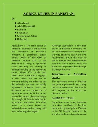 AGRICULTURE IN PAKISTAN:
By:
 Ali Ahmed
 Abdul Haseeb 04
 Rehman
 Shahjahan
 Muhammad Aslam
 Babar Ali
Agriculture is the main sector of
Pakistan’s economy. It actually acts
like backbone of Pakistan’s
economy. It contributes almost
around 20.8% of the GDP of
Pakistan. Around 63% of our
population is living in agriculture
sector and they are directly or
indirectly relying on the agriculture
sector. Almost 47% of the total
labour force of Pakistan is engaged
in this sector. We are not an
economy relying on industries but
the industries we have are mainly
agro-based industries which are
dependent on the production of
agriculture sector. So if due to any
reason like natural climatic changes
for example, if there is reduction in
agriculture production then there
would be a direct impact on
industrial sector and economy will
have a dual negative impact.
Although Agriculture is the main
sector of Pakistan’s economy but
due to different reasons many times
we were unable to satisfy our own
requirements. So, in that case we
had to import from different other
countries which impact badly our
Balance of Payment and our Foreign
Exchange Reserves.
Importance of Agriculture
Sector:
The agriculture sector of Pakistan
has great importance in the county
due to various reasons. Some of the
vital aspects of this sector are
discussed below.
Availability of Food:
Agriculture sector is very important
in making available of the food
items to the general public. Pakistan
is the 6th biggest country in the
world on the bases of population and
 