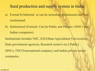 Seed production and supply system in India
a) Formal b) Informal or can be termed as Institutional and Non
institutional.
b) Institutional (Formal)- Can be Public and Private ( MNCs and
Indian companies).
Institutional includes NSC, SAU(State Agricultural Universities)
State government agencies, Research center's etc.[ Public]
MNCs, TNC(Transnational company) and Indian private sector
companies.
 