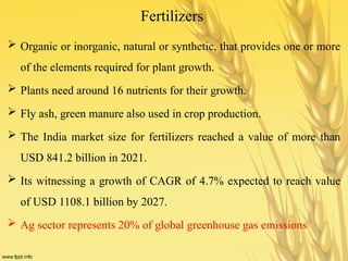 Fertilizers
 Organic or inorganic, natural or synthetic, that provides one or more
of the elements required for plant growth.
 Plants need around 16 nutrients for their growth.
 Fly ash, green manure also used in crop production.
 The India market size for fertilizers reached a value of more than
USD 841.2 billion in 2021.
 Its witnessing a growth of CAGR of 4.7% expected to reach value
of USD 1108.1 billion by 2027.
 Ag sector represents 20% of global greenhouse gas emissions
 