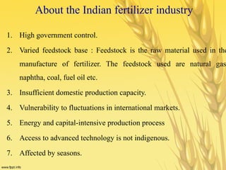 About the Indian fertilizer industry
1. High government control.
2. Varied feedstock base : Feedstock is the raw material used in the
manufacture of fertilizer. The feedstock used are natural gas
naphtha, coal, fuel oil etc.
3. Insufficient domestic production capacity.
4. Vulnerability to fluctuations in international markets.
5. Energy and capital-intensive production process
6. Access to advanced technology is not indigenous.
7. Affected by seasons.
 