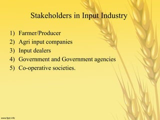 Stakeholders in Input Industry
1) Farmer/Producer
2) Agri input companies
3) Input dealers
4) Government and Government agencies
5) Co-operative societies.
 