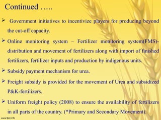 Continued …..
 Government initiatives to incentivize players for producing beyond
the cut-off capacity.
 Online monitoring system – Fertilizer monitoring system(FMS)-
distribution and movement of fertilizers along with import of finished
fertilizers, fertilizer inputs and production by indigenous units.
 Subsidy payment mechanism for urea.
 Freight subsidy is provided for the movement of Urea and subsidized
P&K-fertilizers.
 Uniform freight policy (2008) to ensure the availability of fertilizers
in all parts of the country. (*Primary and Secondary Movement).
 