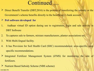 Continued …
 Direct Benefit Transfer (DBT,2016) is the process of transferring the subsidy or the
Government’s scheme benefits directly to the beneficiary’s bank account.
 PoS software developed for
1. Aadhaar virtual ID option during use to registration, login and sale activity in
DBT Software
2. To captures sale to farmers, mixture manufacturers, planter associations etc.
3. With Multi-lingual facility.
4. It has Provision for Soil Health Card (SHC) recommendation: area-specific, crop
specific recommendations.
 Integrated Fertilizer Management System (iFMS) for monitoring the sale of
fertilizers.
 Nutrient Based Subsidy Scheme (NBS scheme)
 
