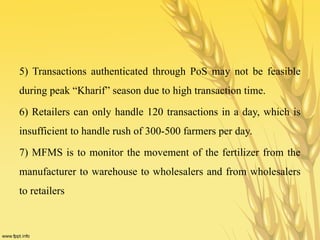 5) Transactions authenticated through PoS may not be feasible
during peak “Kharif” season due to high transaction time.
6) Retailers can only handle 120 transactions in a day, which is
insufficient to handle rush of 300-500 farmers per day.
7) MFMS is to monitor the movement of the fertilizer from the
manufacturer to warehouse to wholesalers and from wholesalers
to retailers
 