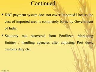 Continued
 DBT payment system does not cover Imported Urea as the
cost of imported urea is completely borne by Government
of India.
 Statutory rate recovered from Fertilizers Marketing
Entities / handling agencies after adjusting Port dues,
customs duty etc.
 