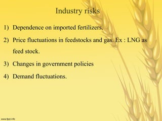 Industry risks
1) Dependence on imported fertilizers.
2) Price fluctuations in feedstocks and gas. Ex : LNG as
feed stock.
3) Changes in government policies
4) Demand fluctuations.
 