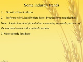 Some industry trends
1. Growth of bio-fertilizers.
2. Preference for Liquid biofertilizers- Product form modification
Note : Liquid inoculant formulations containing sprayable particles of
the inoculant mixed with a suitable medium.
3. Water soluble fertilizers
 