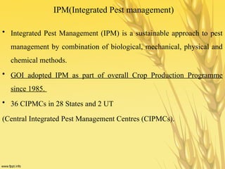 IPM(Integrated Pest management)
• Integrated Pest Management (IPM) is a sustainable approach to pest
management by combination of biological, mechanical, physical and
chemical methods.
• GOI adopted IPM as part of overall Crop Production Programme
since 1985.
• 36 CIPMCs in 28 States and 2 UT
(Central Integrated Pest Management Centres (CIPMCs).
 